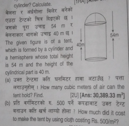 cylinder? Calculate. 
बेलना र अ्धगोला मिलेर बनेको 
एउटा टेन्टको चित्र दिइएको छ 
जसको पूरा उचाइ 54 m र 
बेलनाकार भागको उचाइ 40 m छ । 
The given figure is of a tent, 
which is formed by a cylinder and 
a hemisphere whose total height 
is 54 m and the height of the 
cylindrical part is 40 m. 
(a) उक्त टेन्टमा कति घनमिटर हावा आटाउँछ ? पत्ता 
लगाउनुहोस्1 How many cubic meters of air can the 
tent hold? Find. [2U] [Ans: 30, 389.33m^3]
(b) प्रति वर्गमिटरको रु. 500 पर्ने कपडाबाट उक्त टेन्ट 
बनाउन कति खर्च लाग्यो होला ? How much did it cost 
to make the tent by using cloth costing Rs. 500/m^2