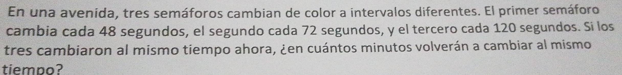 En una avenída, tres semáforos cambian de color a intervalos diferentes. El primer semáforo 
cambia cada 48 segundos, el segundo cada 72 segundos, y el tercero cada 120 segundos. Si los 
tres cambiaron al mismo tiempo ahora, ¿en cuántos minutos volverán a cambiar al mismo 
tiempo?