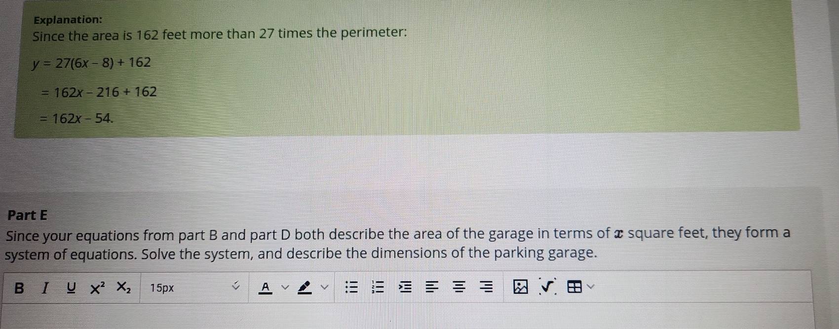 Explanation: 
Since the area is 162 feet more than 27 times the perimeter:
y=27(6x-8)+162
=162x-216+162
=162x-54. 
Part E 
Since your equations from part B and part D both describe the area of the garage in terms of x square feet, they form a 
system of equations. Solve the system, and describe the dimensions of the parking garage. 
B I U x^2X_215px