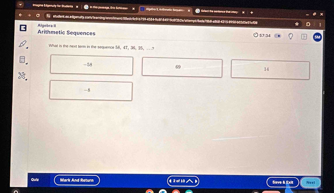 Imagine Edgenuity for Students × In this passage, Eric Schlosser x Algebra II, Arithmetic Sequenc Select the sentence that integ
student.ex.edgenuity.com/learning/enrollment/88edc9c9-b759-4584-9c8f-84919c8f2b2e/attempt/8eda78b8-a868-4315-8950-b02d5e51cf08 ;
Algebra II
Arithmetic Sequences
57:34
What is the next term in the sequence 58, 47, 36, 25, .. ?
-58
69
14
-8
Quiz Mark And Return ¶ 2 of 10 Save & Exit Next