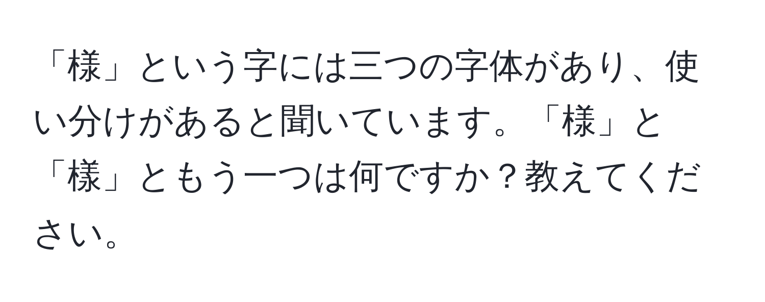 「様」という字には三つの字体があり、使い分けがあると聞いています。「様」と「樣」ともう一つは何ですか？教えてください。