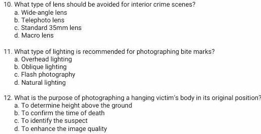 What type of lens should be avoided for interior crime scenes?
a. Wide-angle lens
b. Telephoto lens
c. Standard 35mm lens
d. Macro lens
11. What type of lighting is recommended for photographing bite marks?
a. Overhead lighting
b. Oblique lighting
c. Flash photography
d. Natural lighting
12. What is the purpose of photographing a hanging victim's body in its original position?
a. To determine height above the ground
b. To confirm the time of death
c. To identify the suspect
d. To enhance the image quality