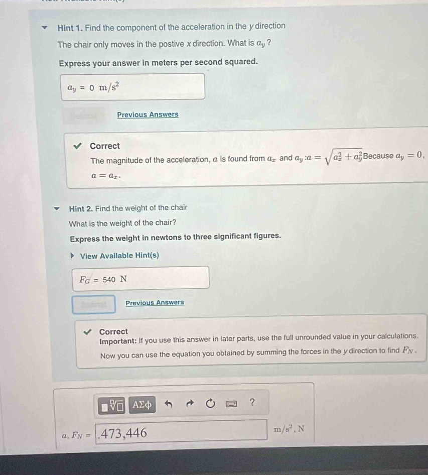 Hint 1. Find the component of the acceleration in the y direction
The chair only moves in the postive x direction. What is a_y ?
Express your answer in meters per second squared.
a_y=0m/s^2
Previous Answers
Correct
The magnitude of the acceleration, a is found from a_x and a_y : a=sqrt (a_x)^2+a_y^2 Because a_y=0,
a=a_x. 
Hint 2. Find the weight of the chair
What is the weight of the chair?
Express the weight in newtons to three significant figures.
View Available Hint(s)
F_G=540N
Previous Answers
Correct
Important: If you use this answer in later parts, use the full unrounded value in your calculations.
Now you can use the equation you obtained by summing the forces in the y direction to find F_N.
□ sqrt[□](□ ) AΣφ
?
m/s^2
a, F_N= .473,446 , N