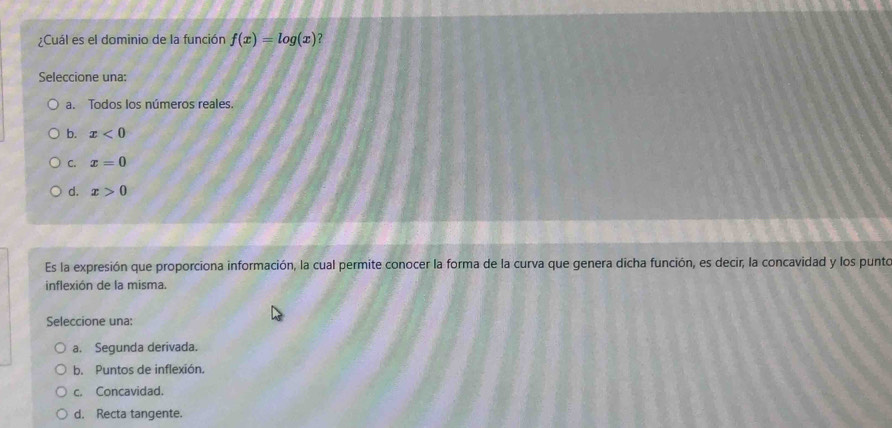 ¿Cuál es el dominio de la función f(x)=log (x)
Seleccione una:
a. Todos los números reales.
b. x<0</tex>
C. x=0
d. x>0
Es la expresión que proporciona información, la cual permite conocer la forma de la curva que genera dicha función, es decir, la concavidad y los punto
inflexión de la misma.
Seleccione una:
a. Segunda derivada.
b. Puntos de inflexión.
c. Concavidad.
d. Recta tangente.