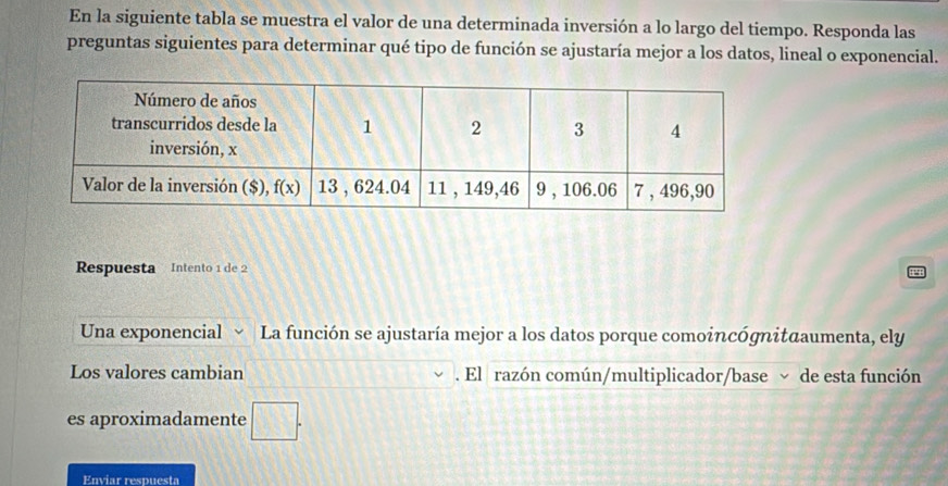 En la siguiente tabla se muestra el valor de una determinada inversión a lo largo del tiempo. Responda las
preguntas siguientes para determinar qué tipo de función se ajustaría mejor a los datos, lineal o exponencial.
Respuesta Intento 1 de 2
Una exponencial La función se ajustaría mejor a los datos porque comoincógnitαaumenta, ely
Los valores cambian . El razón común/multiplicador/base ~ de esta función
es aproximadamente □ .
Enviar respuesta