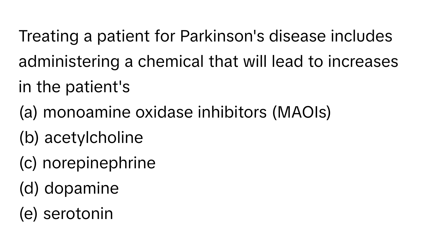 Treating a patient for Parkinson's disease includes administering a chemical that will lead to increases in the patient's
(a) monoamine oxidase inhibitors (MAOIs)
(b) acetylcholine
(c) norepinephrine
(d) dopamine
(e) serotonin