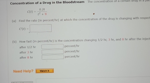 Concentration of a Drug in the Bloodstream The concentration of a certain arug in a pal
C(t)= (0.2t)/t^2+9 
(a) Find the rate (in percent/hr) at which the concentration of the drug is changing with respec
C'(t)=□ ||| 
(b) How fast (in percent/hr) is the concentration changing 1/2 hr, 3 hr, and 8 hr after the inject 
after 1/2 hr □ percent/hr
after 3 hr □ percent/hr
after 8 hr □ percent/hr
Need Help? Watch It