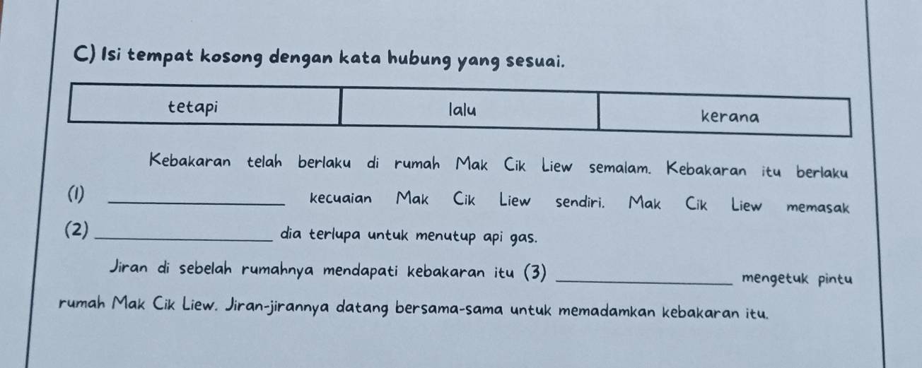 Isi tempat kosong dengan kata hubung yang sesuai. 
tetapi lalu 
kerana 
Kebakaran telah berlakuádi rumah Mak Cik Liew semalam. Kebakaran itu berlaku 
(1) _kecuaian Mak Cik Liew sendiri. Mak Cik Liew memasak 
(2) _dia terlupa untuk menutup api gas. 
Jiran di sebelah rumahnya mendapati kebakaran itu (3) _mengetuk pintu 
rumah Mak Cik Liew. Jiran-jirannya datang bersama-sama untuk memadamkan kebakaran itu.