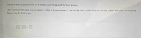Sophia is making party favors for 8 friends. She will spend $8.50 per person. 
Let c represent the total cost (in dollars). Write a division equation that can be used to find the total amount Sophia will spend on the party 
favors. Use 8, 8.50, and c.
□ / □ =□