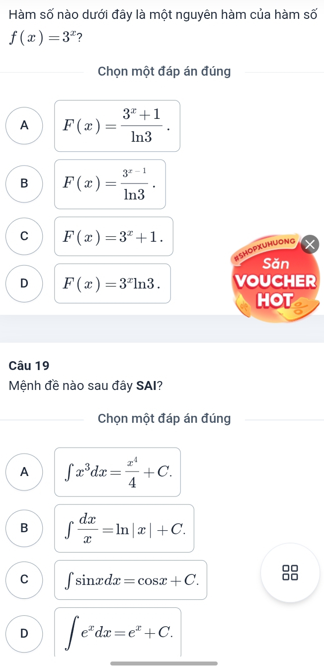 Hàm số nào dưới đây là một nguyên hàm của hàm số
f(x)=3^x ?
Chọn một đáp án đúng
A F(x)= (3^x+1)/ln 3 .
B F(x)= (3^(x-1))/ln 3 .
C F(x)=3^x+1. 
#SHOPXUHUONG
Săn
D F(x)=3^xln 3. VOUCHER
HOT
Câu 19
Mệnh đề nào sau đây SAI?
Chọn một đáp án đúng
A ∈t x^3dx= x^4/4 +C.
B ∈t  dx/x =ln |x|+C. 
□□
C ∈t sin xdx=cos x+C. 
□□
D ∈t e^xdx=e^x+C.