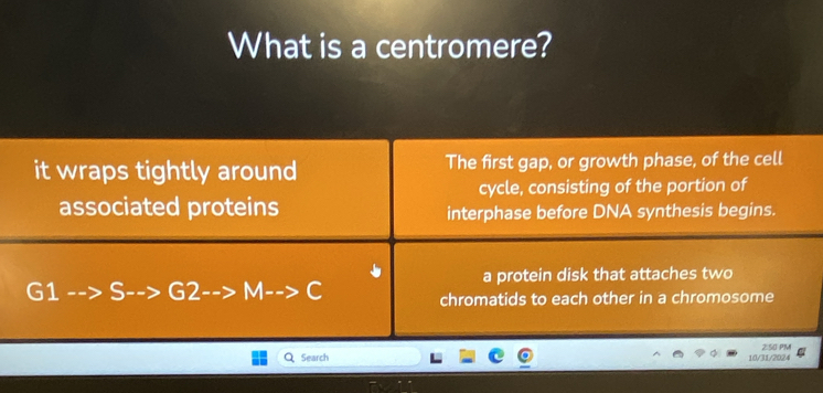 What is a centromere? 
it wraps tightly around The first gap, or growth phase, of the cell 
cycle, consisting of the portion of 
associated proteins interphase before DNA synthesis begins. 
a protein disk that attaches two 
G1 S G2 M C chromatids to each other in a chromosome 
Search 10/31/2024 2:50 PM