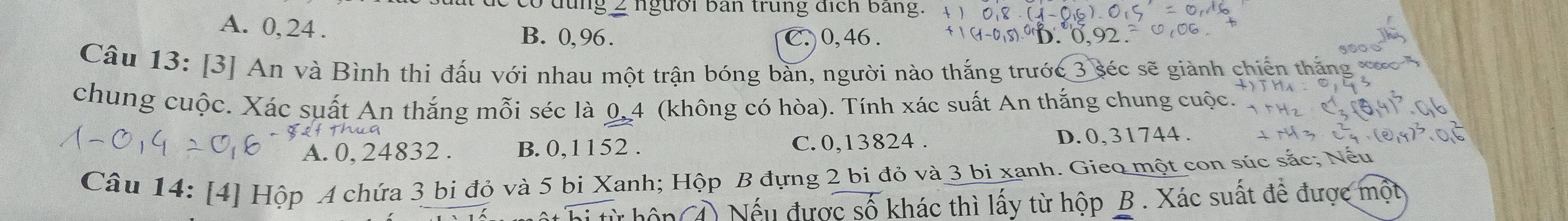 đung 2 người ban trung địch bang.
A. 0, 24. B. 0,96.
C. 0, 46. 0 0,92
Câu 13: [3] An và Bình thi đấu với nhau một trận bóng bàn, người nào thắng trước 3 séc sẽ giành chiến thắng 
chung cuộc. Xác suất An thắng mỗi séc là 0,4 (không có hòa). Tính xác suất An thắng chung cuộc.
A. 0, 24832. B. 0,1152. C. 0,13824. D. 0, 31744.
Câu 14: [4] Hộp A chứa 3 bi đỏ và 5 bi Xanh; Hộp B đựng 2 bi đỏ và 3 bi xanh. Gieo một con súc sắc; Nếu
Nếu được số khác thì lấy từ hộp B . Xác suất để được một