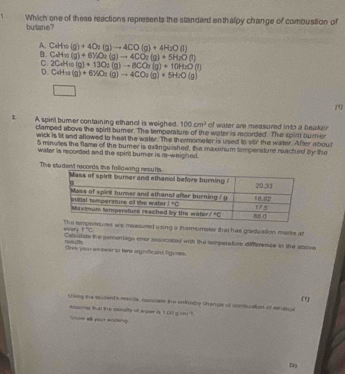 Which one of these reactions represents the standard enthalpy change of combustion of
butane?
A. C_4H_10 (g)+4O_2(g)to 4CO(g)+4H_2O(l)
B. C_4H_10 (g)+6^1/_2O_2(g)to 4CO_2(g)+5H_2O(l)
C.
D. 2C_4H_10(g)+13O_2(g)to 8CO_2(g)+10H_2O(l)
C_4H_10(g)+6^1/_2O_2(g)to 4CO_2(g)+5H_2O(g)
1
2. A spint bumer containing ethanol is weighed. 100cm^3 of water are measured into a beaker 
clamped above the spirit burner. The temperature of the water is recorded. The spirit burer
wick is lit and allowed to heat the water. The thermometer is used to stir the water. After about
5 minutes the flame of the bumer is extinguished, the maximum temperature reached by the
water is recorded and the spirt burner is re-weighed.
The stud
measured using a thermometer that has graduation marks at
every f°C
Calculate the percentage error associated with the tamperafure difference in the above
resutis
Give your answer to two significant figures.
[1]
Using the student's results, caiculae the enthnlpy change of combuation of ethanot
Asstme that the density of water is 1.00gcm^(-2)
Show all your woding.
(3)