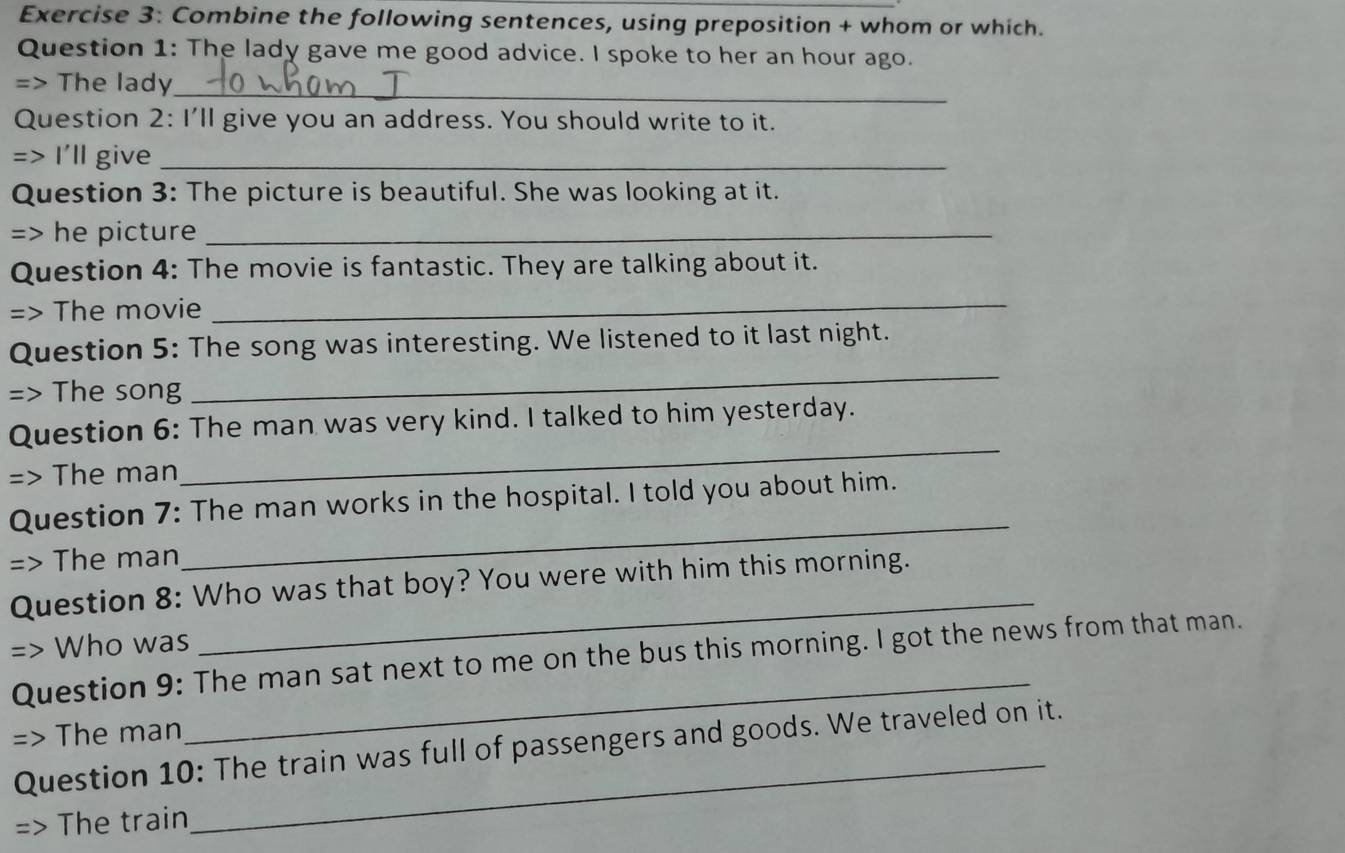 Combine the following sentences, using preposition + whom or which. 
Question 1: The lady gave me good advice. I spoke to her an hour ago. 
_ 
=> The lady 
Question 2: I'll give you an address. You should write to it. 
=> I'll give_ 
Question 3: The picture is beautiful. She was looking at it. 
=> he picture_ 
Question 4: The movie is fantastic. They are talking about it. 
=> The movie 
_ 
Question 5: The song was interesting. We listened to it last night. 
=> The song 
_ 
Question 6: The man was very kind. I talked to him yesterday. 
=> The man 
_ 
Question 7: The man works in the hospital. I told you about him. 
=> The man 
_ 
Question 8: Who was that boy? You were with him this morning. 
Who was 
_ 
_ 
Question 9: The man sat next to me on the bus this morning. I got the news from that man. 
_ 
The man 
Question 10: The train was full of passengers and goods. We traveled on it. 
The train