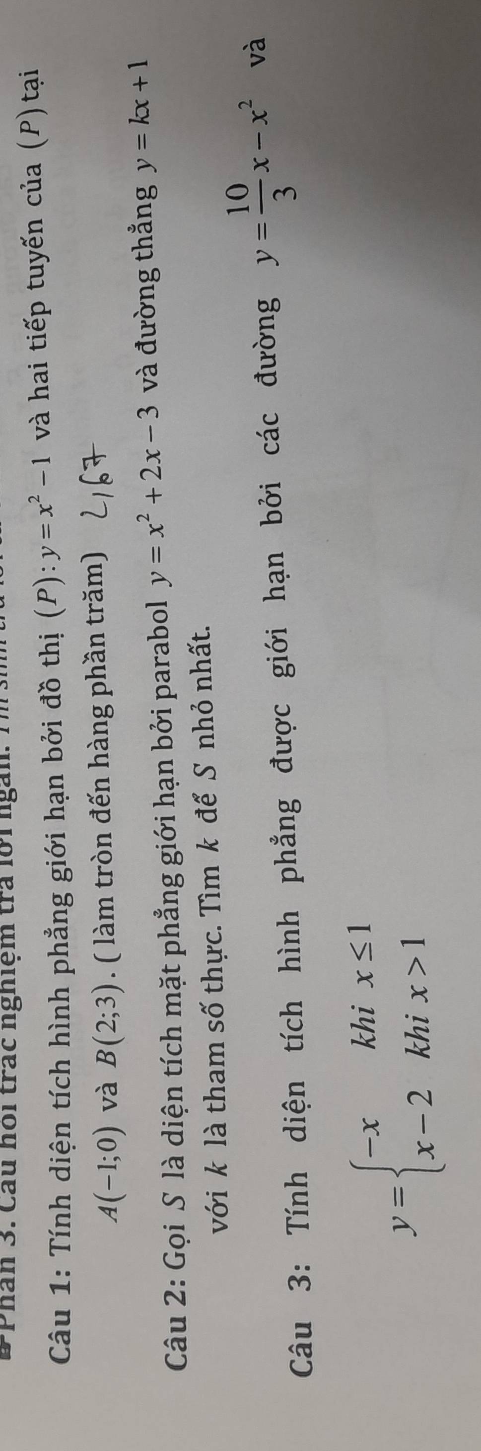Phân 3. Câu hoi trác nghiệm tra lờr ngài 
Câu 1: Tính diện tích hình phẳng giới hạn bởi đồ thị (P) ):y=x^2-1 và hai tiếp tuyến của (P) tại
A(-1;0) và B(2;3). ( làm tròn đến hàng phần trăm) 
Câu 2: Gọi S là diện tích mặt phẳng giới hạn bởi parabol y=x^2+2x-3 và đường thẳng y=kx+1
với k là tham số thực. Tìm k để S nhỏ nhất. 
Câu 3: Tính diện tích hình phẳng được giới hạn bởi các đường y= 10/3 x-x^2 và
y=beginarrayl -xkhix≤ 1 x-2khix>1endarray.