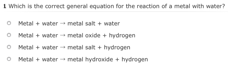 Which is the correct general equation for the reaction of a metal with water?
Metal + water → metal salt + water
Metal + water → metal oxide + hydrogen
Metal + water → metal salt + hydrogen
Metal + water → metal hydroxide + hydrogen