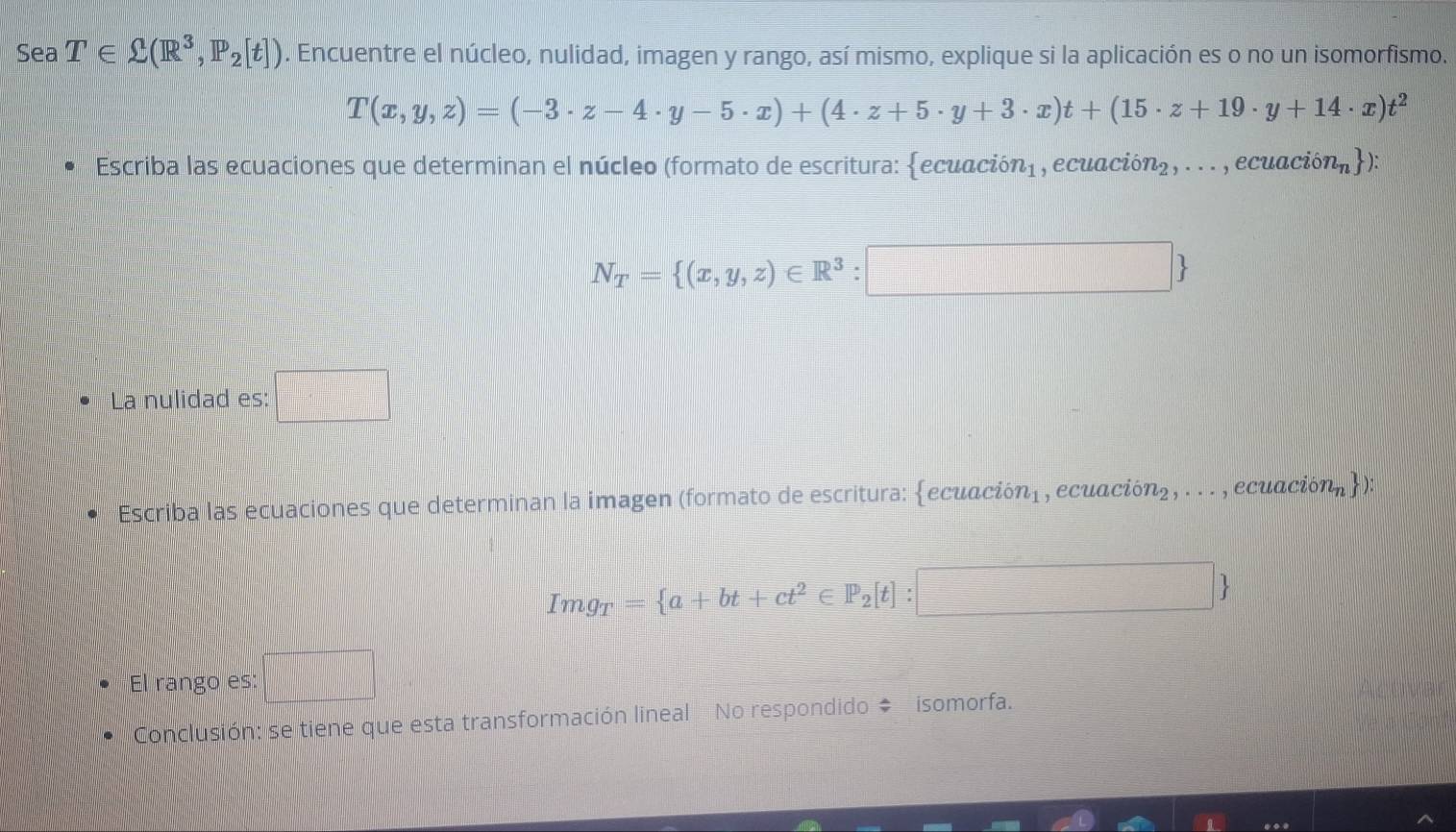 Sea T∈ Omega (R^3,P_2[t]). Encuentre el núcleo, nulidad, imagen y rango, así mismo, explique si la aplicación es o no un isomorfismo.
T(x,y,z)=(-3· z-4· y-5· x)+(4· z+5· y+3· x)t+(15· z+19· y+14· x)t^2
Escriba las ecuaciones que determinan el núcleo (formato de escritura: ecuación) , ecuació n_2,... a , ecuació n_n ):
N_T= (x,y,z)∈ R^3:□
La nulidad es: □ 
* Escriba las ecuaciones que determinan la imagen (formato de escritura: ecuación), ecuaciónz, . . . , ecuació n_n ) :
Img_T= a+bt+ct^2∈ P_2[t]
 □ /□  . El rango es: 
Conclusión: se tiene que esta transformación lineal No respondido # isomorfa.