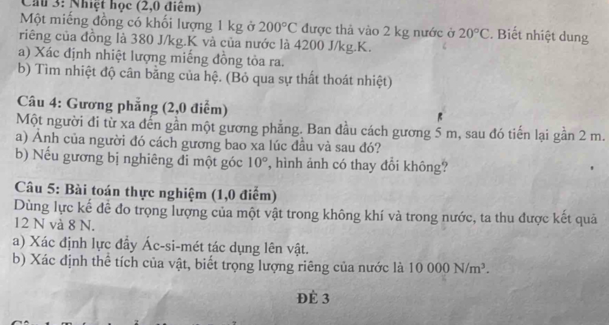 Cầu 3: Nhiệt học (2,0 điểm) 
Một miếng đồng có khối lượng 1 kg ở 200°C được thả vào 2 kg nước ở 20°C. Bết nhiệt dung 
riêng của đồng là 380 J/kg. K và của nước là 4200 J/kg. K. 
a) Xác định nhiệt lượng miếng đồng tỏa ra. 
b) Tìm nhiệt độ cân bằng của hệ. (Bỏ qua sự thất thoát nhiệt) 
Câu 4: Gương phẳng (2,0 điểm) 
Một người đi từ xa đến gần một gương phẳng. Ban đầu cách gương 5 m, sau đó tiến lại gần 2 m. 
a) Anh của người đó cách gương bao xa lúc đầu và sau đó? 
b) Nếu gương bị nghiêng đi một góc 10° *, hình ảnh có thay đổi không? 
Câu 5: Bài toán thực nghiệm (1,0 điểm) 
Dùng lực kế để đo trọng lượng của một vật trong không khí và trong nước, ta thu được kết quả
12 N và 8 N. 
a) Xác định lực đầy Ác-si-mét tác dụng lên vật. 
b) Xác định thể tích của vật, biết trọng lượng riêng của nước là 10000N/m^3. 
ĐÉ 3