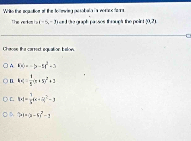 Write the equation of the following parabola in vertex form.
The vertex is (-5,-3) and the graph passes through the point (0,2). 
Choose the correct equation below.
A. f(x)=-(x-5)^2+3
B. f(x)= 1/5 (x+5)^2+3
C. f(x)= 1/5 (x+5)^2-3
D. f(x)=(x-5)^2-3