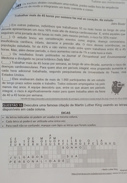 Turbine seu conhecimento
e Os trechos abaixo constituem uma notícia, porém estão fora da sequência
órdene-os de modo a integrarem um texto coerente e coeso.
Trabalhar mais de 45 horas por semana faz mal ao coração, diz estudo
Jairo Bouer
f_ ) Em outras palavras, indivíduos que trabalharam 55 ou mais horas ao longo de uma
década apresentaram um risco 16% mais alto de doença cardiovascular. E, entre aqueles que
seguiram uma jornada de 60 horas ou mais, pelo mesmo período, o risco foi 35% maior.
) O estudo levou em consideração eventos como angina, doença coronariana,
insuficiência cardíaca, infarto, derrame e pressão alta. O risco dessas ocorrências, na
população estudada, foi de 43% e não variou muito entre quem trabalhava entre 40 e 45
horas. Mas, além desse período, o risco aumentou cerca de 1% a cada hora a mais.
1_ ) Os resultados foram publicados no Journal of Occupational and Environmental
Medicine e divulgado no jornal britânico Daily Mail.
_() Trabalhar mais de 45 horas por semana, ao longo de uma década, aumenta o risco de
doenças cardiovasculares. Para quem atua em período integral, essa propensão aumenta a
cada hora adicional trabalhada, segundo pesquisadores da Universidade do Texas, nos
Estados Unidos.
_) Eles analisaram dados de mais de 1.900 participantes de um estudo
de longo prazo sobre saúde e trabalho. Todos estavam empregados há pelo HELP!
menos dez anos. A equipe descobriu que, entre os que atuam em período
integral, o risco é significativamente maior para quem trabalha além da faixa
de 40 a 45 horas por semana.
Extraído de https://acessaber.com.br/atividades/atividade-de portugues-coerencia-e-coesão-textual 90 ano/, acesso em 20 jul 2020
QUESTÃO 10, Descubra uma famosa citação de Martin Luther King usando as letras
disponíveis em cada coluna.
DICAS
As letras indicadas só podem ser usadas na mesma coluna.
Cada letra só poderá ser utilizada uma única vez.
Para você não se confundir, marque com lápis as letras que foram usadas.
A
C E D E M P M E
D O T E N E U 0 P E L N H l ī āo S P E S O N H O O L A
E U R V E  H 5 U U S R F 。
s O N H O .
J U L G A D s S U A
P E R s N A L D A D E,
- Martin Luther King Adaptad
https://rachacuca.com br/palavras/entre-aspas/, acesso em 21 jul 2