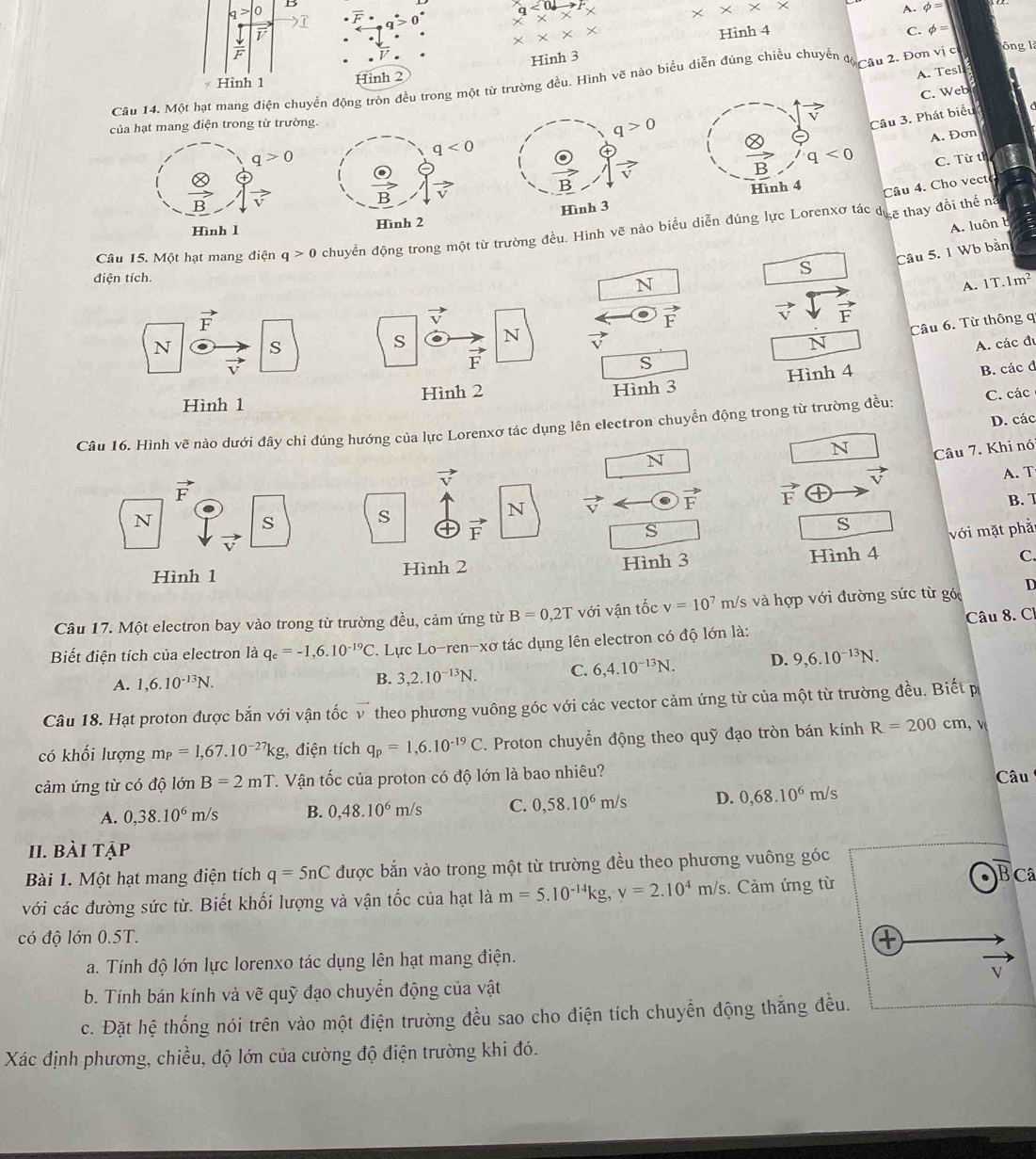 x* x* x
overline F· 0 A. phi =
Hình 4 C. phi =
x* x*
Hình 3
A. Tesl
Câu 14. Một hạt mang điện c động tròn đều trong một từ trường đều. Hình vẽ nào biểu diễn đúng chiều chuyển đạ au 2. Đơn vị c ông là
Hình 2
của hạt mang điện trong từ trường.
q>0 C. Web
overline V
Câu 3. Phát biểu
A. Đơn
vector B q<0</tex>
C. Từ th
Hình 4
Câu 4. Cho vect
Hình 3
A. luôn b
Câu 15. Một hạt mang điện q>0 chuyển động trong một từ trường đều. Hình vẽ nào biểu diễn đúng lực Lorenxơ tác đ  ½ẽ thay đổi thế n
điện tích.
s Câu 5. 1 Wb bàn
_ □ N
A. 1T.1m^2
vector F
vector v
vector F vector vdownarrow vector F
Câu 6. Từ thông q
N S
s N vector y
N A. các đị
vector v
vector F
s
Hình 1 Hình 2 Hình 3 Hình 4
B. các đ
D. các
Câu 16. Hình vẽ nào dưới đây chỉ đúng hướng của lực Lorenxơ tác dụng lên electron chuyển động trong từ trường đều: C. các
□ N Câu 7. Khi nó
vector v
□ N
vector v
vector F
N vector v vector F vector F A. T
B. 7
N
S
s
vector F
S
s với mặt phả
Hình 1 Hình 2 Hình 3
Hình 4 C
Câu 17. Một electron bay vào trong từ trường đều, cảm ứng từ B=0,2T với vận tốc v=10^7m/ 's và hợp với đường sức từ góc D
Biết điện tích của electron là q_e=-1,6.10^(-19)C. Lực Lo-ren-xơ tác dụng lên electron có độ lớn là: Câu 8. C.
A. 1,6.10^(-13)N. B. 3,2.10^(-13)N. C. 6,4.10^(-13)N. D. 9,6.10^(-13)N.
Câu 18. Hạt proton được bắn với vận tốc vector v theo phương vuông góc với các vector cảm ứng từ của một từ trường đều. Biết p
có khối lượng m_P=1,67.10^(-27)kg;, điện tích q_p=1,6.10^(-19)C. Proton chuyển động theo quỹ đạo tròn bán kính R=200cm,
cảm ứng từ có độ lớn n B=2mT. Vận tốc của proton có độ lớn là bao nhiêu? Câu
A. 0,38.10^6m/s B. 0,48.10^6m/s C. 0,58.10^6m/s D. 0,68.10^6m/s
II. bài tập
Bài 1. Một hạt mang điện tích q=5nC được bắn vào trong một từ trường đều theo phương vuông góc
overline B Câ
với các đường sức từ. Biết khối lượng và vận tốc của hạt là m=5.10^(-14)kg,y=2.10^4m/s.  Cảm ứng từ
có độ lớn 0.5T.
a. Tính độ lớn lực lorenxo tác dụng lên hạt mang điện.
V
b. Tính bán kính và vẽ quỹ đạo chuyển động của vật
c. Đặt hệ thống nói trên vào một điện trường đều sao cho điện tích chuyển động thẳng đều.
Xác định phương, chiều, độ lớn của cường độ điện trường khi đó.