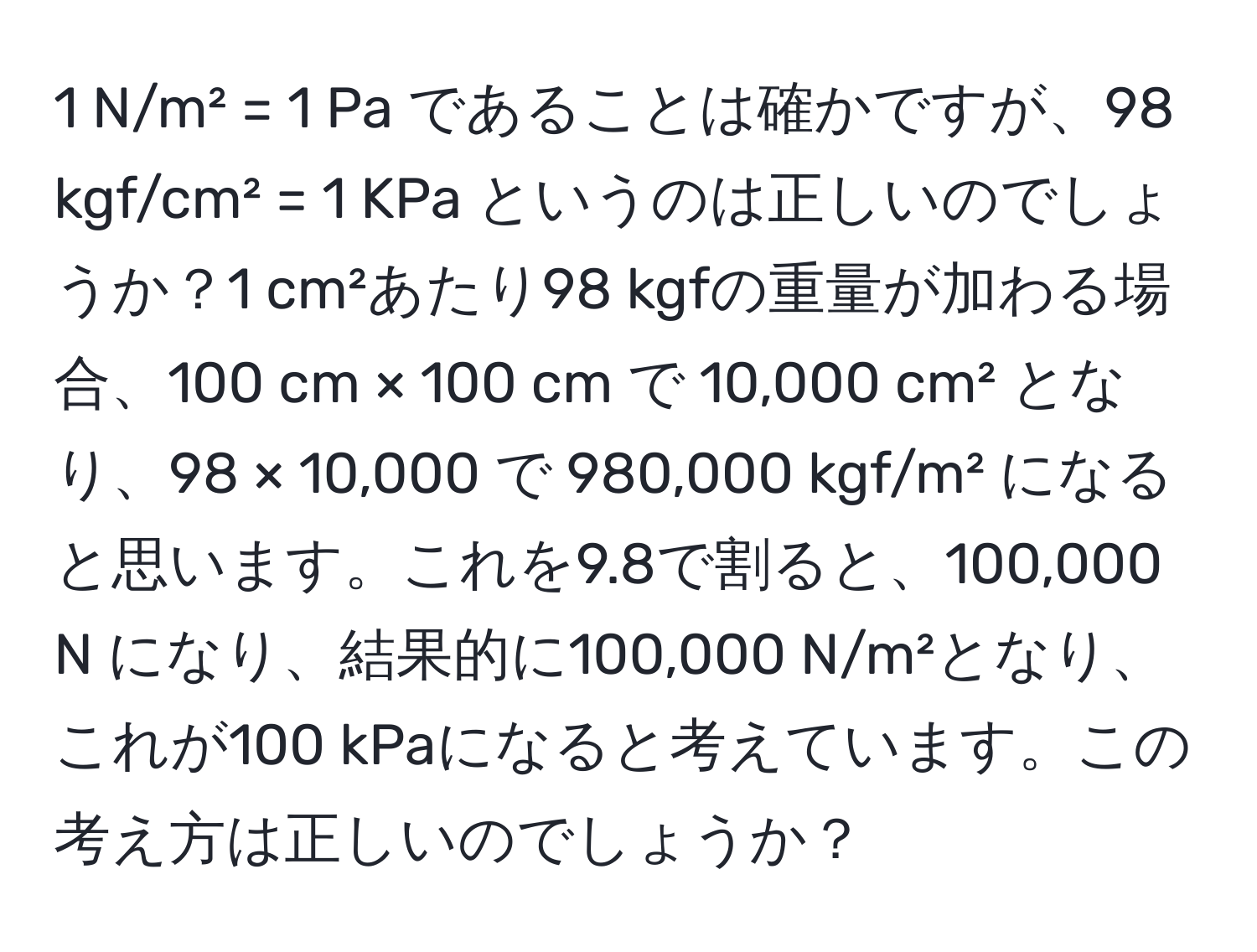 N/m² = 1 Pa であることは確かですが、98 kgf/cm² = 1 KPa というのは正しいのでしょうか？1 cm²あたり98 kgfの重量が加わる場合、100 cm × 100 cm で 10,000 cm² となり、98 × 10,000 で 980,000 kgf/m² になると思います。これを9.8で割ると、100,000 N になり、結果的に100,000 N/m²となり、これが100 kPaになると考えています。この考え方は正しいのでしょうか？