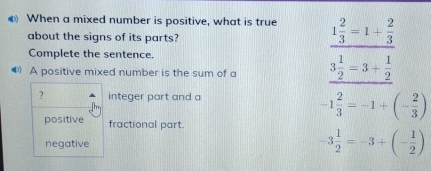 € When a mixed number is positive, what is true 1 2/3 =1+ 2/3 
about the signs of its parts?
Complete the sentence.
◆ A positive mixed number is the sum of a 3 1/2 =3+ 1/2 
? integer part and a
-1 2/3 =-1+(- 2/3 )
positive fractional part.
negative -3 1/2 =-3+(- 1/2 )