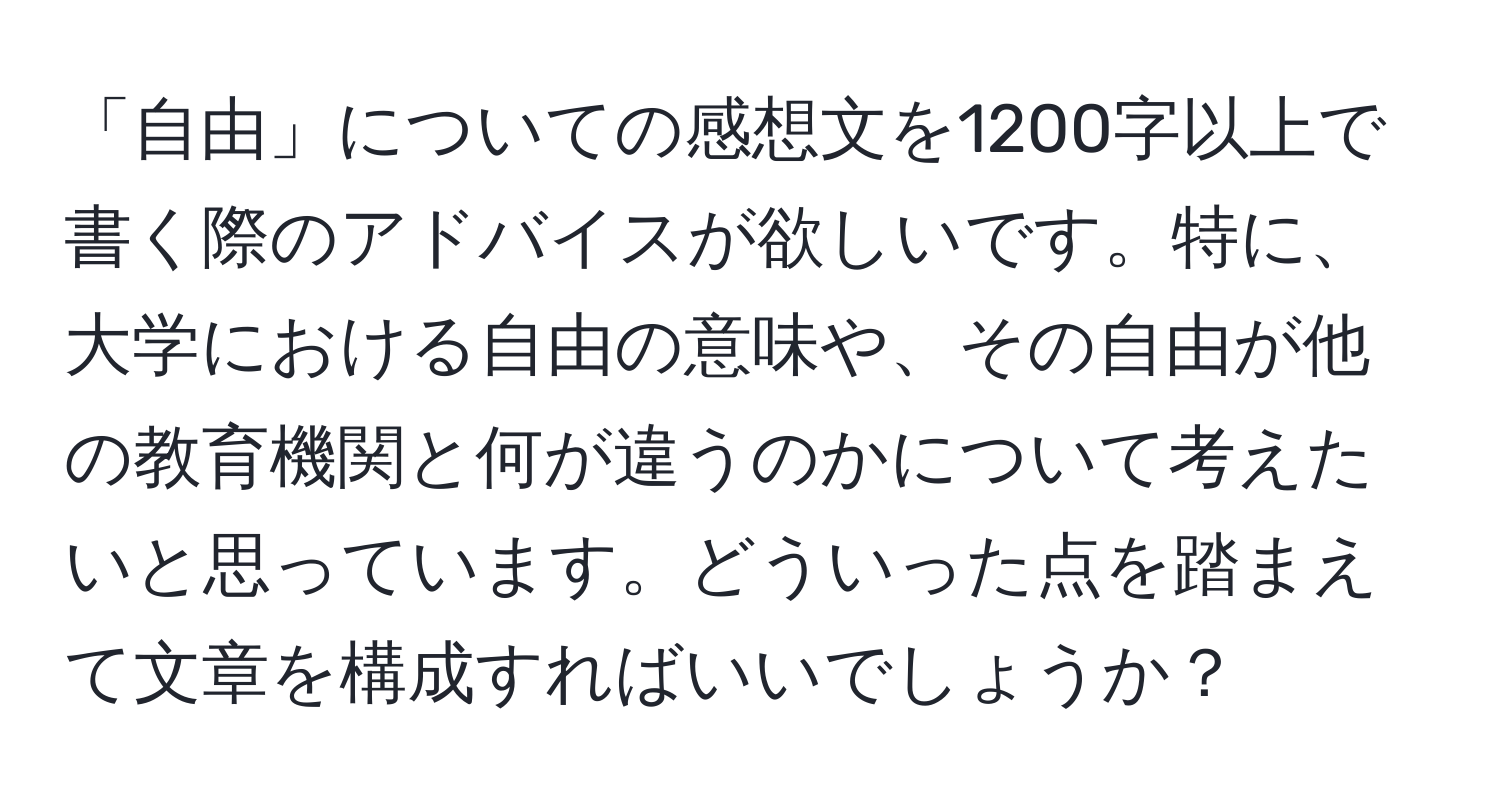 「自由」についての感想文を1200字以上で書く際のアドバイスが欲しいです。特に、大学における自由の意味や、その自由が他の教育機関と何が違うのかについて考えたいと思っています。どういった点を踏まえて文章を構成すればいいでしょうか？