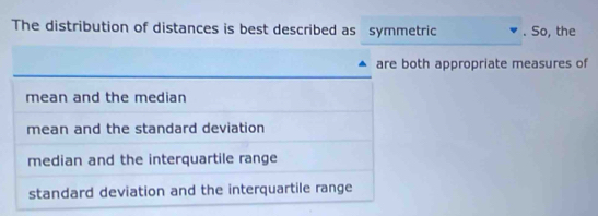 The distribution of distances is best described as symmetric . So, the
are both appropriate measures of
mean and the median
mean and the standard deviation
median and the interquartile range
standard deviation and the interquartile range