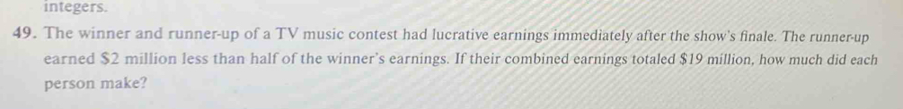 integers. 
49. The winner and runner-up of a TV music contest had lucrative earnings immediately after the show's finale. The runner-up 
earned $2 million less than half of the winner’s earnings. If their combined earnings totaled $19 million, how much did each 
person make?