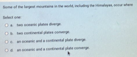 Some of the largest mountains in the world, including the Himalayas, occur where
Select one:
a. two oceanic plates diverge.
b. two continental plates converge.
c. an oceanic and a continental plate diverge.
d, an oceanic and a continental plate converge.