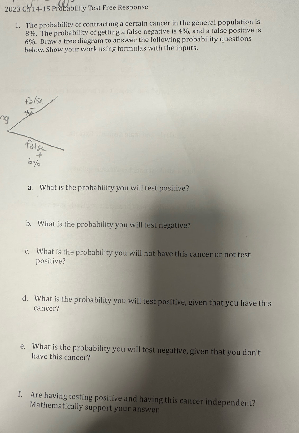 2023 Ch 14-15 Probability Test Free Response 
1. The probability of contracting a certain cancer in the general population is
8%. The probability of getting a false negative is 4%, and a false positive is
6%. Draw a tree diagram to answer the following probability questions 
below. Show your work using formulas with the inputs. 
a. What is the probability you will test positive? 
b. What is the probability you will test negative? 
c. What is the probability you will not have this cancer or not test 
positive? 
d. What is the probability you will test positive, given that you have this 
cancer? 
e. What is the probability you will test negative, given that you don’t 
have this cancer? 
f. Are having testing positive and having this cancer independent? 
Mathematically support your answer