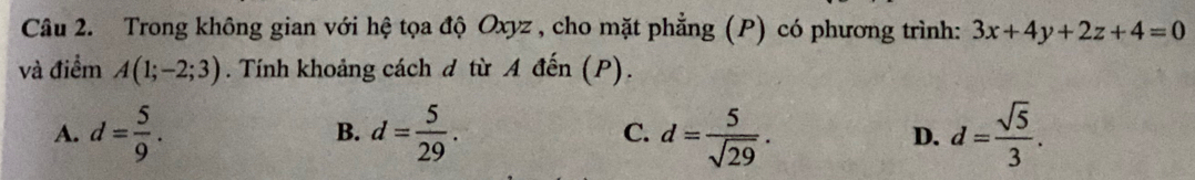 Trong không gian với hệ tọa độ Oxyz , cho mặt phẳng (P) có phương trình: 3x+4y+2z+4=0
và điểm A(1;-2;3). Tính khoảng cách d từ A đến (P).
A. d= 5/9 . d= 5/29 . C. d= 5/sqrt(29) . D. d= sqrt(5)/3 . 
B.