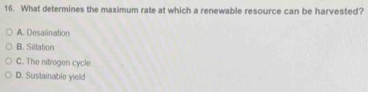 What determines the maximum rate at which a renewable resource can be harvested?
A. Desalination
B. Siltation
C. The nitrogen cycle
D. Sustainable yield