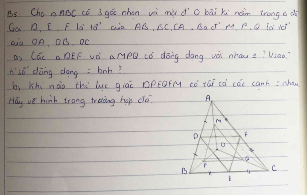 Bs Cho DABC Có 3 góc nhon và mài do bāi ki nàm trong a dà 
Goi D. E, F La +ǒ Ga AB, BC, CA, BaC M, P 、 O La Hct 
aia OA, Or, OC
ay CúL ADEF Và AMPQ có dōng dang vài nhaue? Vsao? 
hso dong dong : boh? 
bì Khi nào thi luc giac DPEOFM có tāi cà cac canh = nhan 
Hay ve hinh trong traing hop co