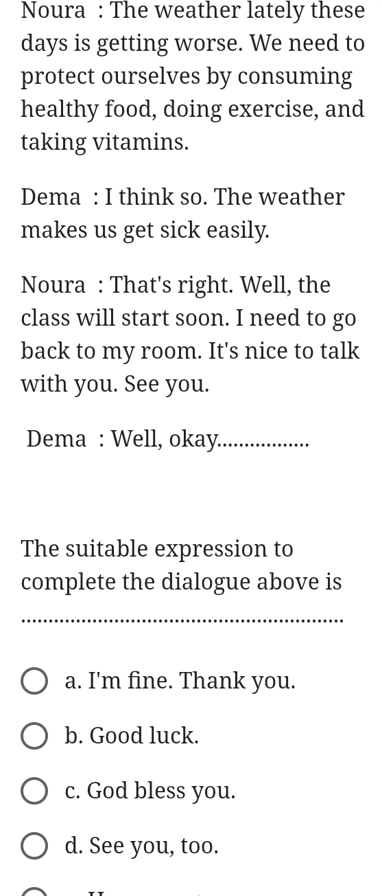 Noura : The weather lately these
days is getting worse. We need to
protect ourselves by consuming
healthy food, doing exercise, and
taking vitamins.
Dema : I think so. The weather
makes us get sick easily.
Noura : That's right. Well, the
class will start soon. I need to go
back to my room. It's nice to talk
with you. See you.
Dema : Well, okay_
The suitable expression to
complete the dialogue above is
_
_
a. I'm fine. Thank you.
b. Good luck.
c. God bless you.
d. See you, too.