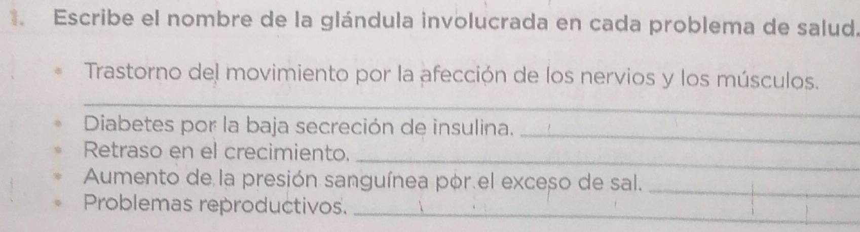 Escribe el nombre de la glándula involucrada en cada problema de salud. 
Trastorno del movimiento por la afección de los nervios y los músculos. 
_ 
Diabetes por la baja secreción de insulina. 
_ 
_ 
Retraso en el crecimiento. 
Aumento de la presión sanguínea por.el exceso de sal._ 
Problemas reproductivos._