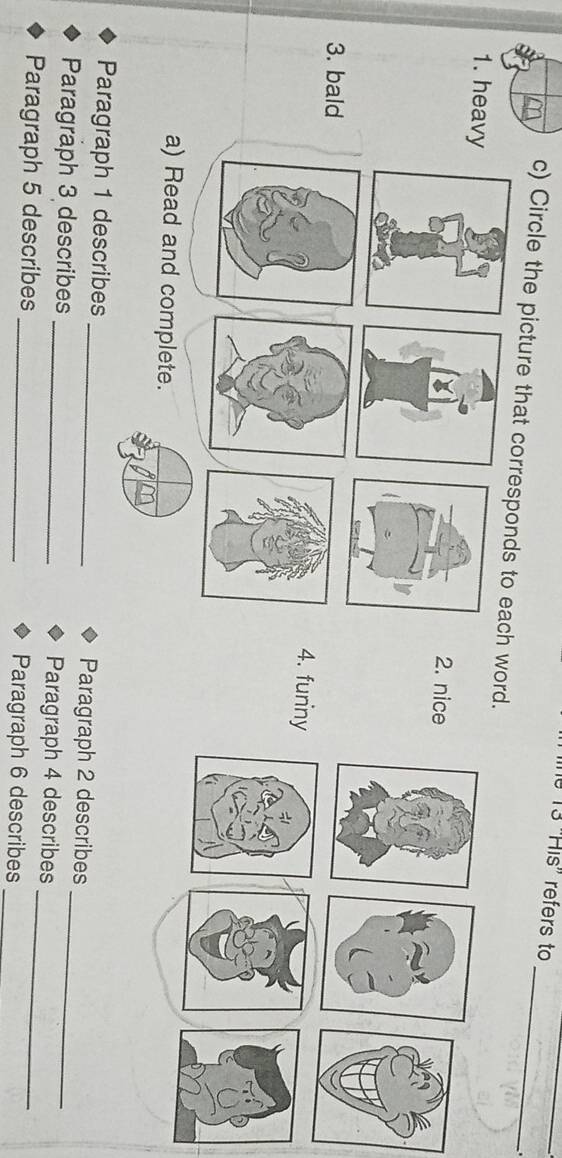 13 ''His' refers to 
_ 
_ 
c) Circle the picture that corresponds to each word. 
1. heavy 2. nice 
3. bald 
4. funiny 
a) Read and complete. 
Paragraph 1 describes _Paragraph 2 describes 
Paragraph 3 describes _Paragraph 4 describes_ 
Paragraph 5 describes _Paragraph 6 describes__