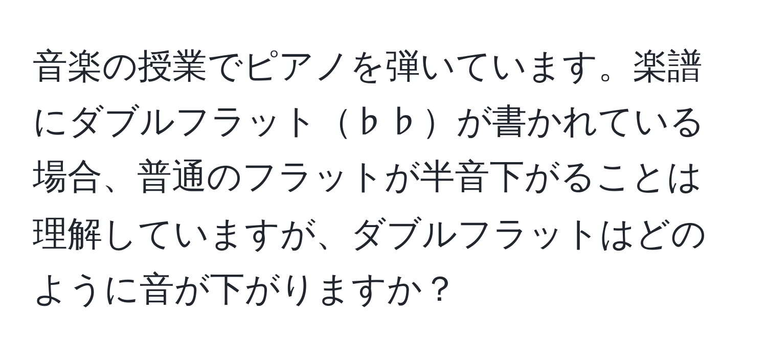 音楽の授業でピアノを弾いています。楽譜にダブルフラット♭♭が書かれている場合、普通のフラットが半音下がることは理解していますが、ダブルフラットはどのように音が下がりますか？