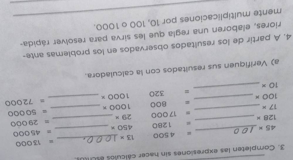 Completen las expresiones sin hacer cálculos escrtos. 
_
=13000
_
=4500 13*
45*
=45000
_
=1280 450* _
128*
=29000
=17000 29* _
=50000
17*
_
800 1000* _
100*
_ = 20 1000* _ =72000
10*
_ 
a) Verifiquen sus resultados con la calculadora. 
4. A partir de los resultados observados en los problemas ante- 
riores, elaboren una regla que les sirva para resolver rápida- 
mente multiplicaciones por 10, 100 o 1000.