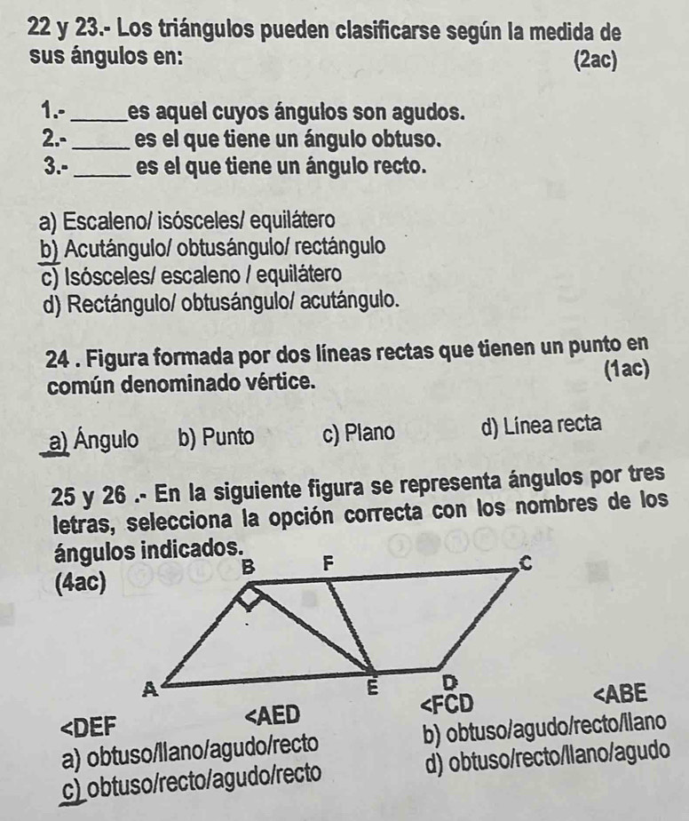 23.- Los triángulos pueden clasificarse según la medida de
sus ángulos en: (2ac)
1.-_ les aquel cuyos ángulos son agudos.
2.- _es el que tiene un ángulo obtuso.
3.-_ es el que tiene un ángulo recto.
a) Escaleno/ isósceles/ equilátero
b) Acutángulo/ obtusángulo/ rectángulo
c) Isósceles/ escaleno / equilátero
d) Rectángulo/ obtusángulo/ acutángulo.
24 . Figura formada por dos líneas rectas que tienen un punto en
común denominado vértice. (1ac)
a) Ángulo b) Punto c) Plano d) Línea recta
25 y 26 .- En la siguiente figura se representa ángulos por tres
letras, selecciona la opción correcta con los nombres de los
(4ac)
∠ DEF
∠ AED
∠ ABE
a) obtuso/llano/agudo/recto b) obtuso/agudo/recto/llano
c)obtuso/recto/agudo/recto d) obtuso/recto/llano/agudo