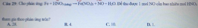 Cho phản ứng: Fe+HNO_3(aing)to Fe(NO_3)_3+NO+H_2O t. Để thu được 1 mol NO cần bao nhiêu mol HNO_3
tham gia theo phân ứng trên?
A. 28. B. 4. C. 10. D. 1.