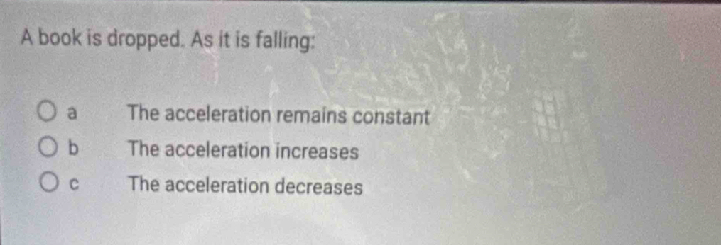 A book is dropped. As it is falling:
a The acceleration remains constant
b The acceleration increases
C The acceleration decreases