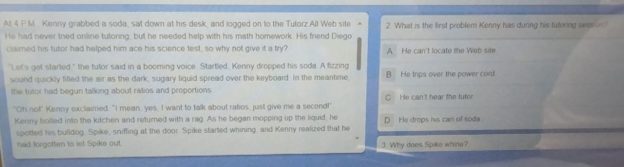 At 4 P M Kenny grabbed a soda, sat down at his desk, and logged on to the Tutorz All Web site 2 What is the first problem Kenny has during his tutoring session?
He had never tried online tutoring, but he needed help with his math homework. His friend Diego
claimed his tutor had helped him ace his science test, so why not give it a try?
A He can't locate the Web site
"Let's get started," the tutor said in a booming voice. Startled, Kenny dropped his soda. A fizzing
sound quickly filled the air as the dark, sugary liquid spread over the keyboard. In the meantime, B He trips over the power cord.
the tutor had begun talking about ratios and proportions
He can't hear the tutor
"Oh no!" Kenny exclaimed. "I mean, yes, I want to talk about ratios, just give me a second!"
Kenny bolted into the kitchen and returned with a rag. As he began mopping up the liquid, he He drops his can of soda
spotted his bulldog. Spike, sniffing at the door. Spike started whining, and Kenny realized that he
had forgotten to let Spike out. 3 Why does Spike whine?