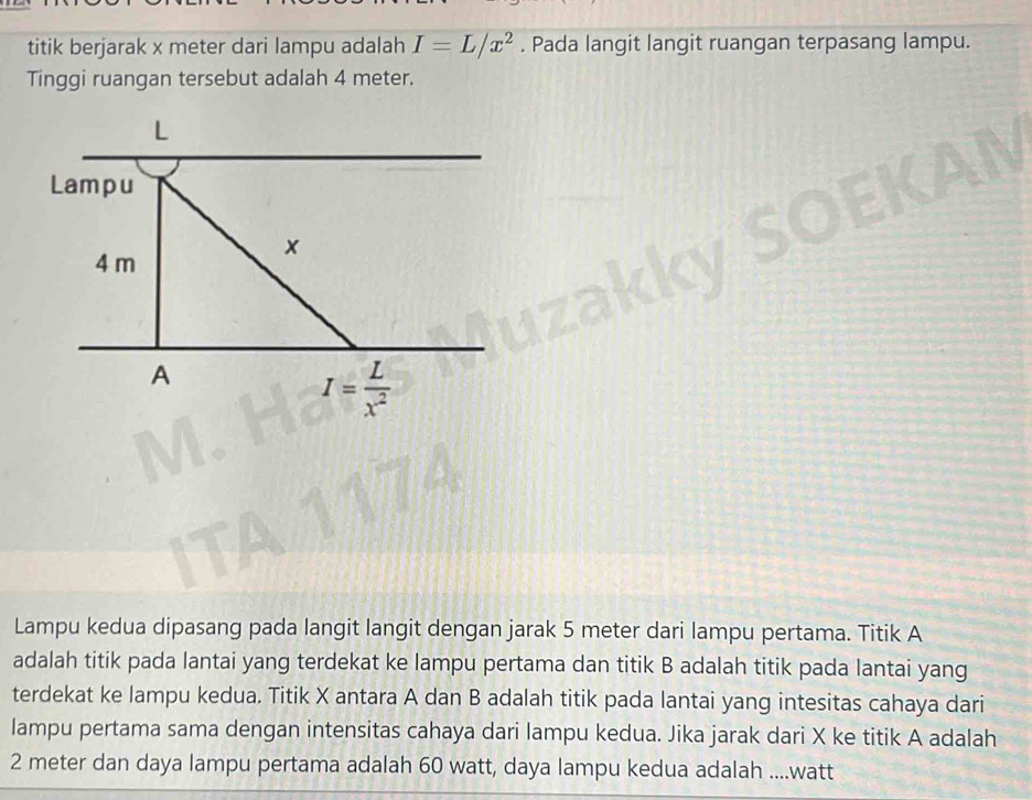 titik berjarak x meter dari lampu adalah I=L/x^2. Pada langit langit ruangan terpasang lampu. 
Tinggi ruangan tersebut adalah 4 meter.
L
Lampu
x
4 m
A
I= L/x^2 
Lampu kedua dipasang pada langit langit dengan jarak 5 meter dari lampu pertama. Titik A
adalah titik pada lantai yang terdekat ke lampu pertama dan titik B adalah titik pada lantai yang 
terdekat ke lampu kedua. Titik X antara A dan B adalah titik pada lantai yang intesitas cahaya dari 
lampu pertama sama dengan intensitas cahaya dari lampu kedua. Jika jarak dari X ke titik A adalah
2 meter dan daya lampu pertama adalah 60 watt, daya lampu kedua adalah .... watt