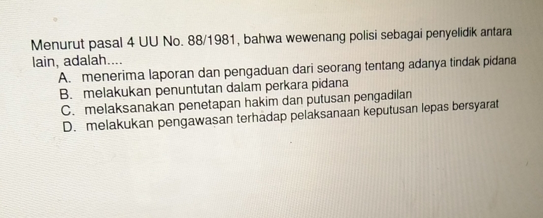 Menurut pasal 4 UU No. 88/1981, bahwa wewenang polisi sebagai penyelidik antara
lain, adalah....
A. menerima laporan dan pengaduan dari seorang tentang adanya tindak pidana
B. melakukan penuntutan dalam perkara pidana
C. melaksanakan penetapan hakim dan putusan pengadilan
D. melakukan pengawasan terhadap pelaksanaan keputusan lepas bersyarat