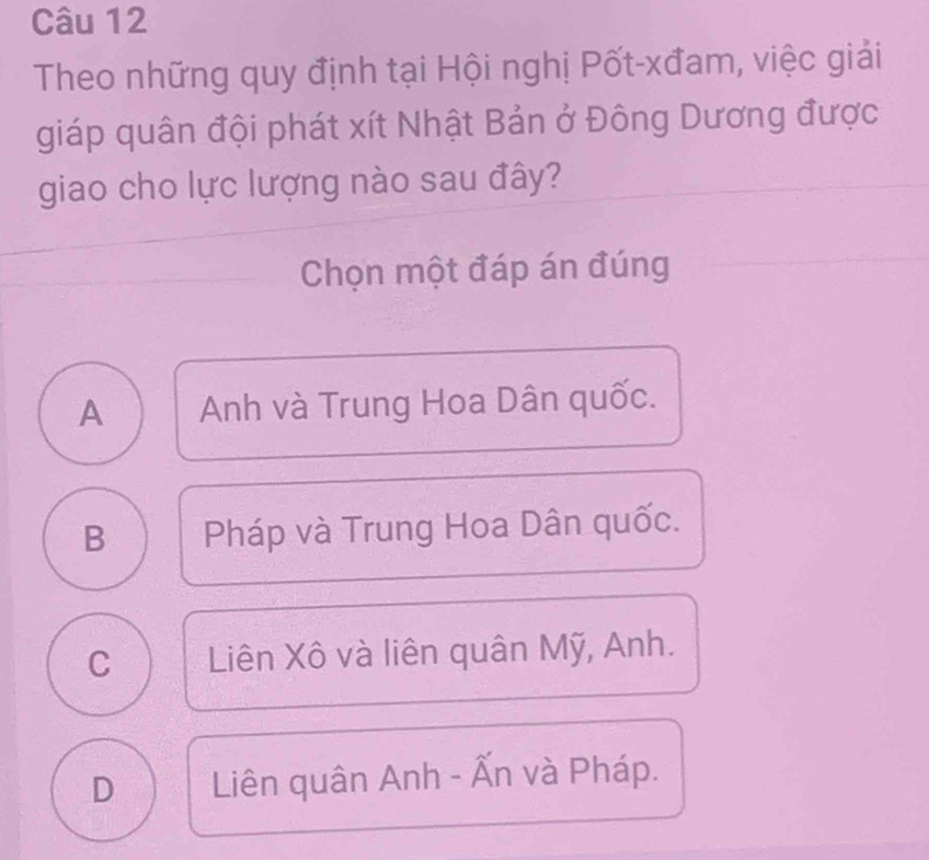 Theo những quy định tại Hội nghị Pốt-xđam, việc giải
giáp quân đội phát xít Nhật Bản ở Đông Dương được
giao cho lực lượng nào sau đây?
Chọn một đáp án đúng
A Anh và Trung Hoa Dân quốc.
B Pháp và Trung Hoa Dân quốc.
C Liên Xô và liên quân Mỹ, Anh.
D Liên quân Anh - Ấn và Pháp.