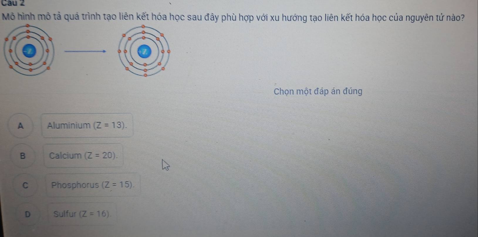 Cầu 2
Mô hình mô tả quá trình tạo liên kết hóa học sau đây phù hợp với xu hướng tạo liên kết hóa học của nguyên tử nào?
Chọn một đáp án đúng
A Aluminium (Z=13).
B Calcium (Z=20).
C Phosphorus (Z=15).
D Sulfur (Z=16).