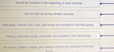 should be included at the beginning of each workout 
can be built up during aerobic exercise 
Red meat, chicken, fish, nuts, and beans are included in this food group. 
Catsup, chocolate syrup, and butter are included in this food group. 
ice cream, cheese, yogurt, and cottage cheese are included in this food 
aroup .