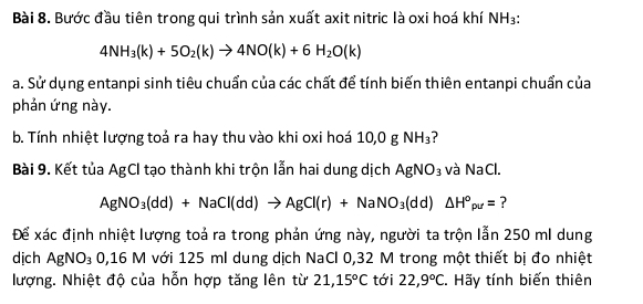 Bước đầu tiên trong qui trình sản xuất axit nitric là oxi hoá khí I surd H_3
4NH_3(k)+5O_2(k)to 4NO(k)+6H_2O(k)
a. Sử dụng entanpi sinh tiêu chuẩn của các chất để tính biến thiên entanpi chuẩn của 
phản ứng này. 
b. Tính nhiệt lượng toả ra hay thu vào khi oxi hoá 10,0 g NH_3
Bài 9. Kết tủa AgCl tạo thành khi trộn lẫn hai dung dịch AgNO_3 và NaCl.
AgNO_3(dd)+NaCl(dd)to AgCl(r)+NaNO_3(dd)△ H°pu= ? 
Để xác định nhiệt lượng toả ra trong phản ứng này, người ta trộn lẫn 250 ml dung 
dịch AgNO_3 0,16 M với 125 ml dung dịch NaCl 0,32 M trong một thiết bị đo nhiệt 
lượng. Nhiệt độ của hỗn hợp tăng lên từ 21, 15°C tới 22,9°C C. Hãy tính biến thiên